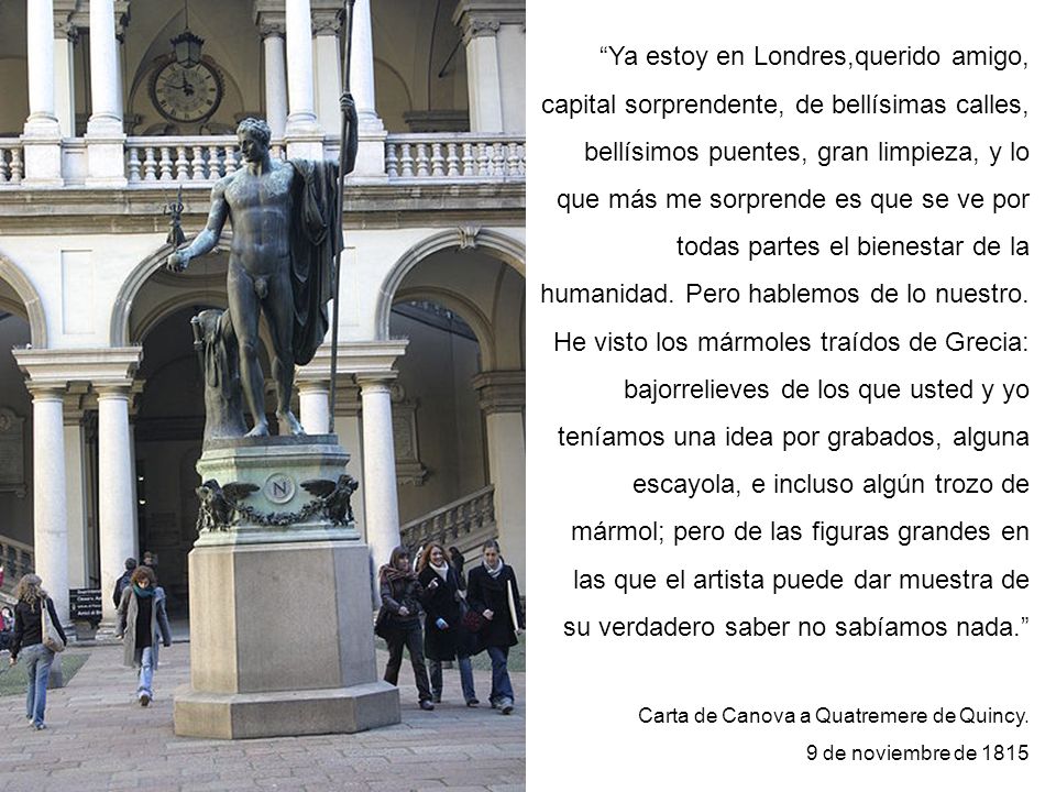 Ya estoy en Londres,querido amigo, capital sorprendente, de bellísimas calles, bellísimos puentes, gran limpieza, y lo que más me sorprende es que se ve por todas partes el bienestar de la humanidad. Pero hablemos de lo nuestro. He visto los mármoles traídos de Grecia: bajorrelieves de los que usted y yo teníamos una idea por grabados, alguna escayola, e incluso algún trozo de mármol; pero de las figuras grandes en las que el artista puede dar muestra de su verdadero saber no sabíamos nada.
