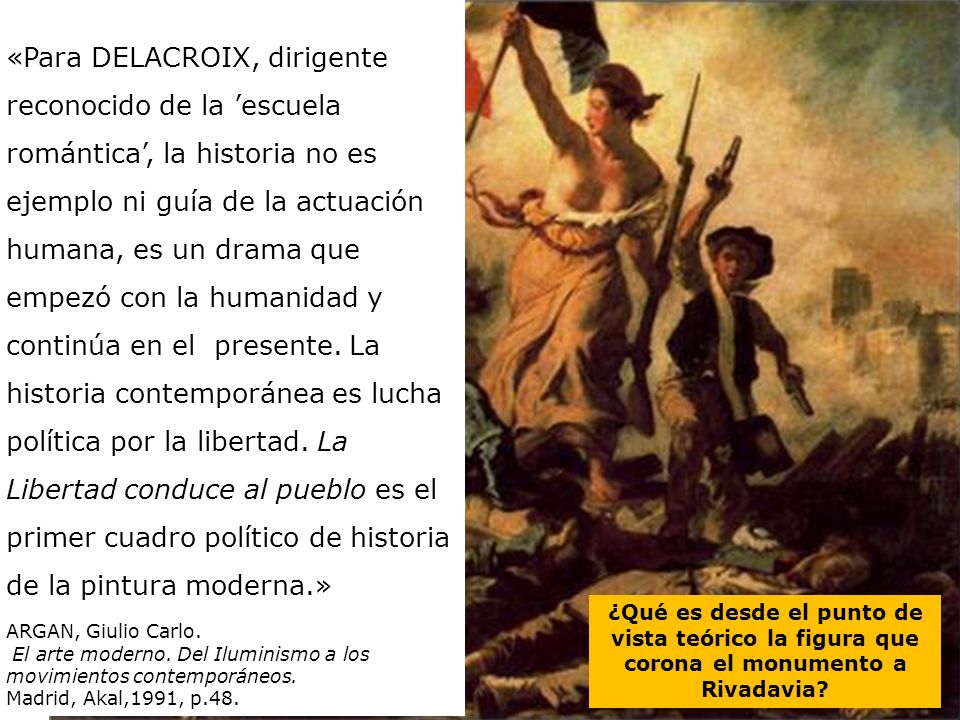 «Para DELACROIX, dirigente reconocido de la ’escuela romántica’, la historia no es ejemplo ni guía de la actuación humana, es un drama que empezó con la humanidad y continúa en el presente. La historia contemporánea es lucha política por la libertad. La Libertad conduce al pueblo es el primer cuadro político de historia de la pintura moderna.»