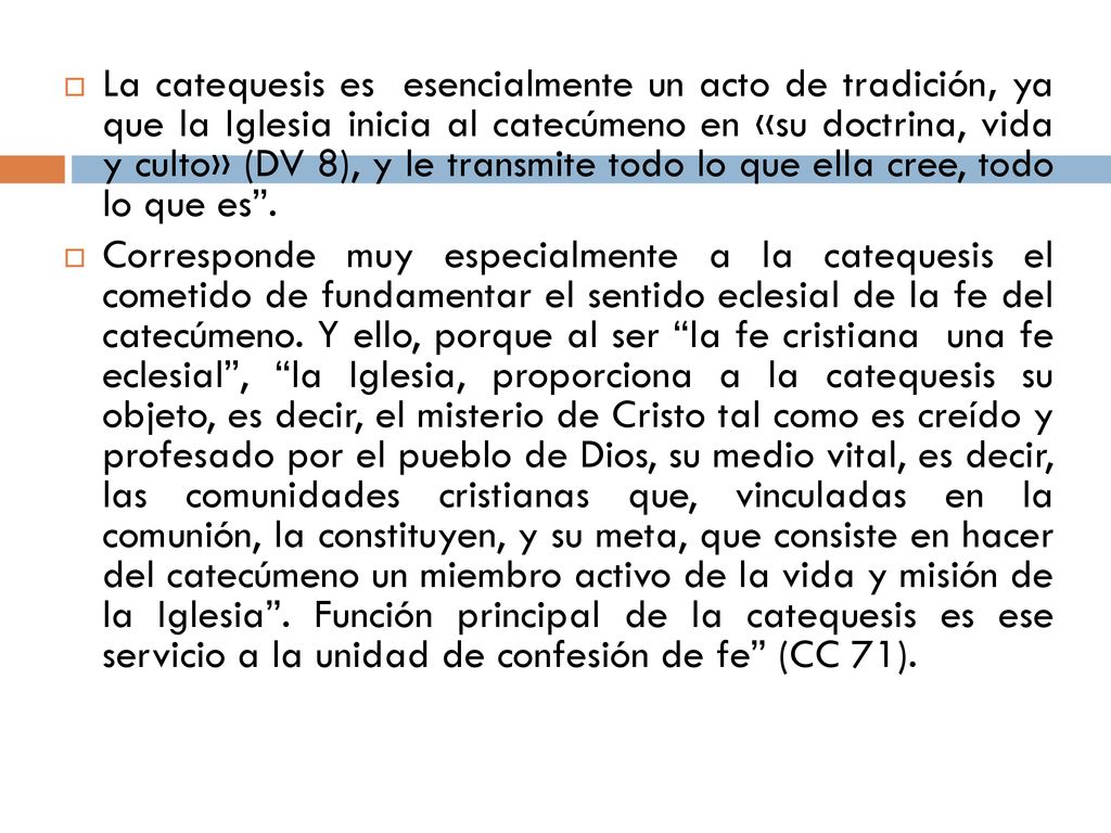 La catequesis es esencialmente un acto de tradición, ya que la Iglesia inicia al catecúmeno en «su doctrina, vida y culto» (DV 8), y le transmite todo lo que ella cree, todo lo que es .