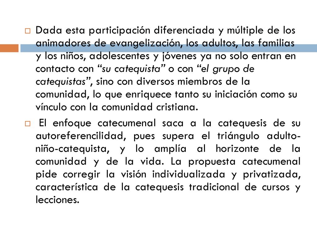 Dada esta participación diferenciada y múltiple de los animadores de evangelización, los adultos, las familias y los niños, adolescentes y jóvenes ya no solo entran en contacto con su catequista o con el grupo de catequistas , sino con diversos miembros de la comunidad, lo que enriquece tanto su iniciación como su vínculo con la comunidad cristiana.