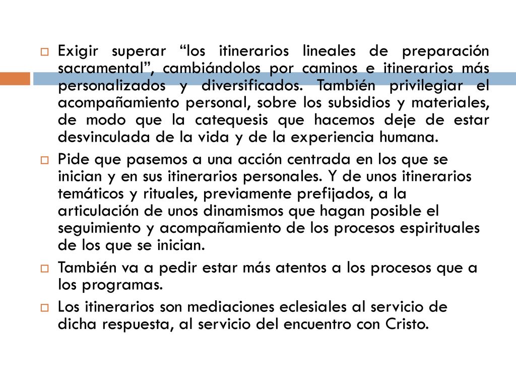 Exigir superar los itinerarios lineales de preparación sacramental , cambiándolos por caminos e itinerarios más personalizados y diversificados. También privilegiar el acompañamiento personal, sobre los subsidios y materiales, de modo que la catequesis que hacemos deje de estar desvinculada de la vida y de la experiencia humana.