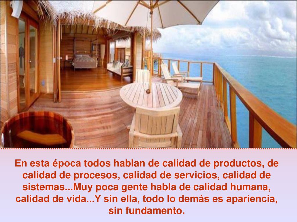 En esta época todos hablan de calidad de productos, de calidad de procesos, calidad de servicios, calidad de sistemas...Muy poca gente habla de calidad humana, calidad de vida...Y sin ella, todo lo demás es apariencia, sin fundamento.