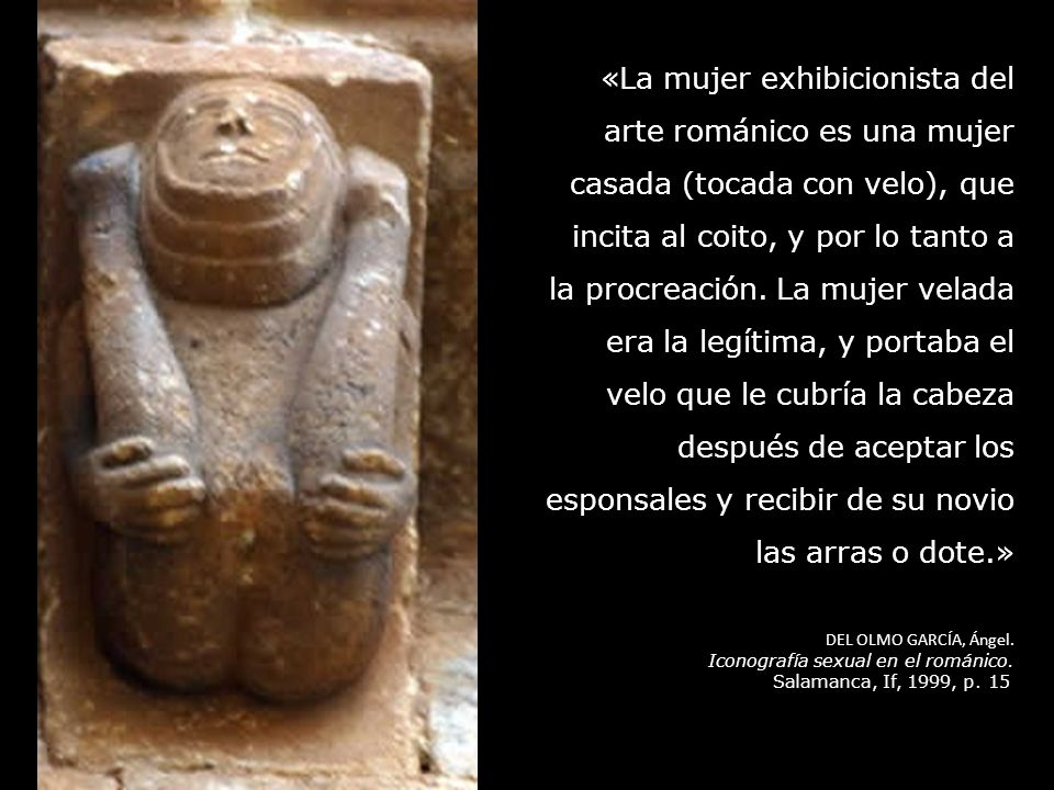 «La mujer exhibicionista del arte románico es una mujer casada (tocada con velo), que incita al coito, y por lo tanto a la procreación. La mujer velada era la legítima, y portaba el velo que le cubría la cabeza después de aceptar los esponsales y recibir de su novio las arras o dote.»