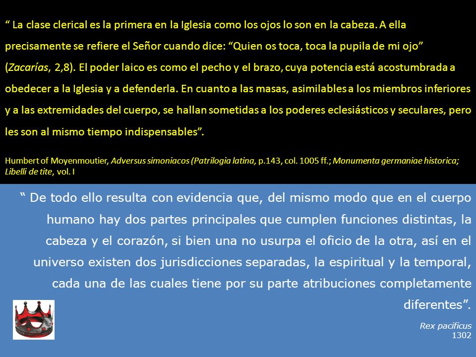 La clase clerical es la primera en la Iglesia como los ojos lo son en la cabeza. A ella precisamente se refiere el Señor cuando dice: Quien os toca, toca la pupila de mi ojo (Zacarías, 2,8). El poder laico es como el pecho y el brazo, cuya potencia está acostumbrada a obedecer a la Iglesia y a defenderla. En cuanto a las masas, asimilables a los miembros inferiores y a las extremidades del cuerpo, se hallan sometidas a los poderes eclesiásticos y seculares, pero les son al mismo tiempo indispensables .