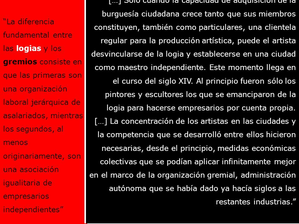 […] Sólo cuando la capacidad de adquisición de la burguesía ciudadana crece tanto que sus miembros constituyen, también como particulares, una clientela regular para la producción artística, puede el artista desvincularse de la logia y establecerse en una ciudad como maestro independiente. Este momento llega en el curso del siglo XIV. Al principio fueron sólo los pintores y escultores los que se emanciparon de la logia para hacerse empresarios por cuenta propia.