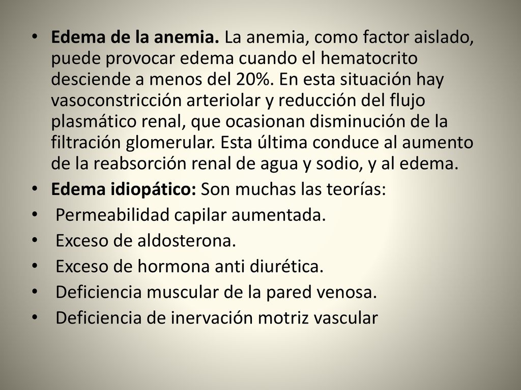 Edema de la anemia. La anemia, como factor aislado, puede provocar edema cuando el hematocrito desciende a menos del 20%. En esta situación hay vasoconstricción arteriolar y reducción del flujo plasmático renal, que ocasionan disminución de la filtración glomerular. Esta última conduce al aumento de la reabsorción renal de agua y sodio, y al edema.