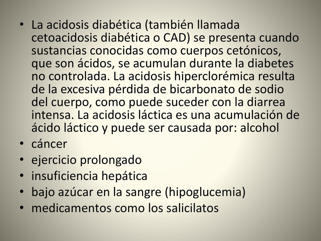 La acidosis diabética (también llamada cetoacidosis diabética o CAD) se presenta cuando sustancias conocidas como cuerpos cetónicos, que son ácidos, se acumulan durante la diabetes no controlada. La acidosis hiperclorémica resulta de la excesiva pérdida de bicarbonato de sodio del cuerpo, como puede suceder con la diarrea intensa. La acidosis láctica es una acumulación de ácido láctico y puede ser causada por: alcohol