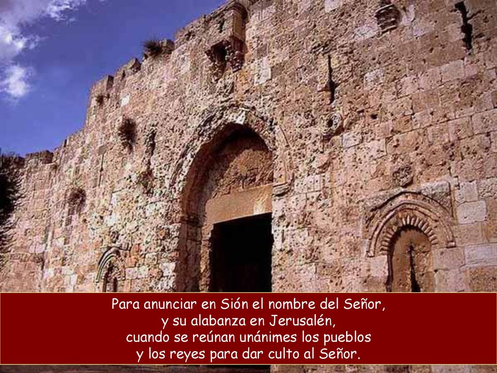 Para anunciar en Sión el nombre del Señor, y su alabanza en Jerusalén, cuando se reúnan unánimes los pueblos y los reyes para dar culto al Señor.