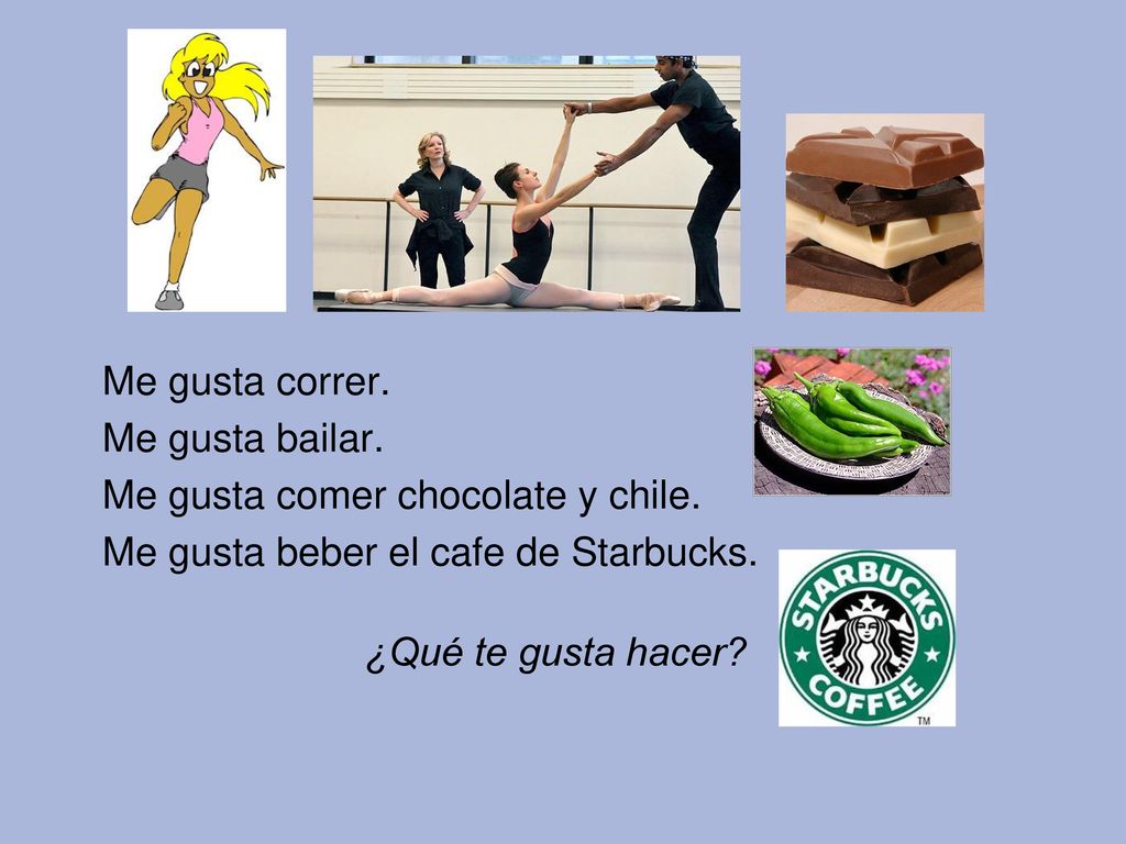 Me gusta correr. Me gusta bailar. Me gusta comer chocolate y chile. Me gusta beber el cafe de Starbucks.