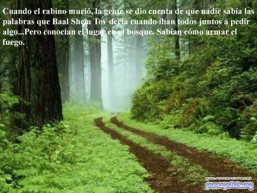 Cuando el rabino murió, la gente se dio cuenta de que nadie sabía las palabras que Baal Shem Tov decía cuando iban todos juntos a pedir algo...Pero conocían el lugar en el bosque.