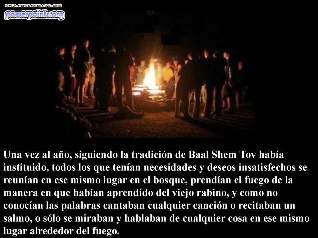 Una vez al año, siguiendo la tradición de Baal Shem Tov había instituido, todos los que tenían necesidades y deseos insatisfechos se reunían en ese mismo lugar en el bosque, prendían el fuego de la manera en que habían aprendido del viejo rabino, y como no conocían las palabras cantaban cualquier canción o recitaban un salmo, o sólo se miraban y hablaban de cualquier cosa en ese mismo lugar alrededor del fuego.