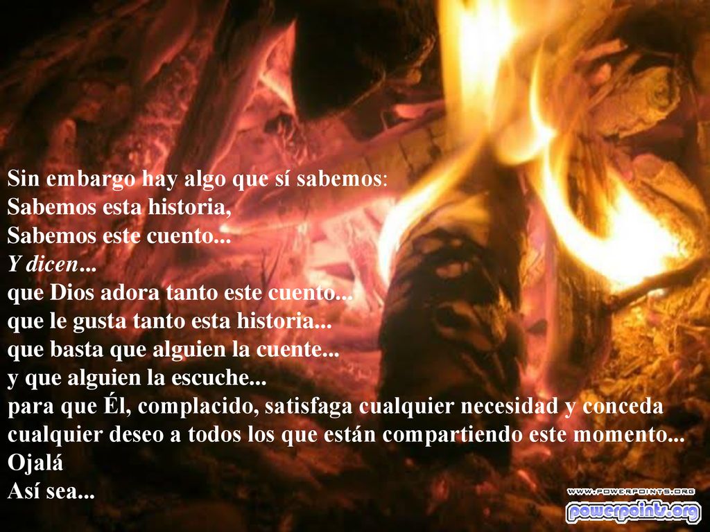 Sin embargo hay algo que sí sabemos: Sabemos esta historia, Sabemos este cuento... Y dicen... que Dios adora tanto este cuento... que le gusta tanto esta historia... que basta que alguien la cuente... y que alguien la escuche... para que Él, complacido, satisfaga cualquier necesidad y conceda cualquier deseo a todos los que están compartiendo este momento...