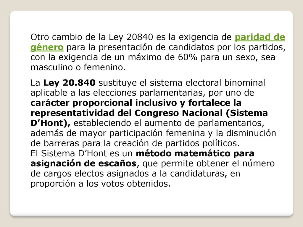 La Ley sustituye el sistema electoral binominal aplicable a las elecciones parlamentarias, por uno de carácter proporcional inclusivo y fortalece la representatividad del Congreso Nacional (Sistema D’Hont), estableciendo el aumento de parlamentarios, además de mayor participación femenina y la disminución de barreras para la creación de partidos políticos.