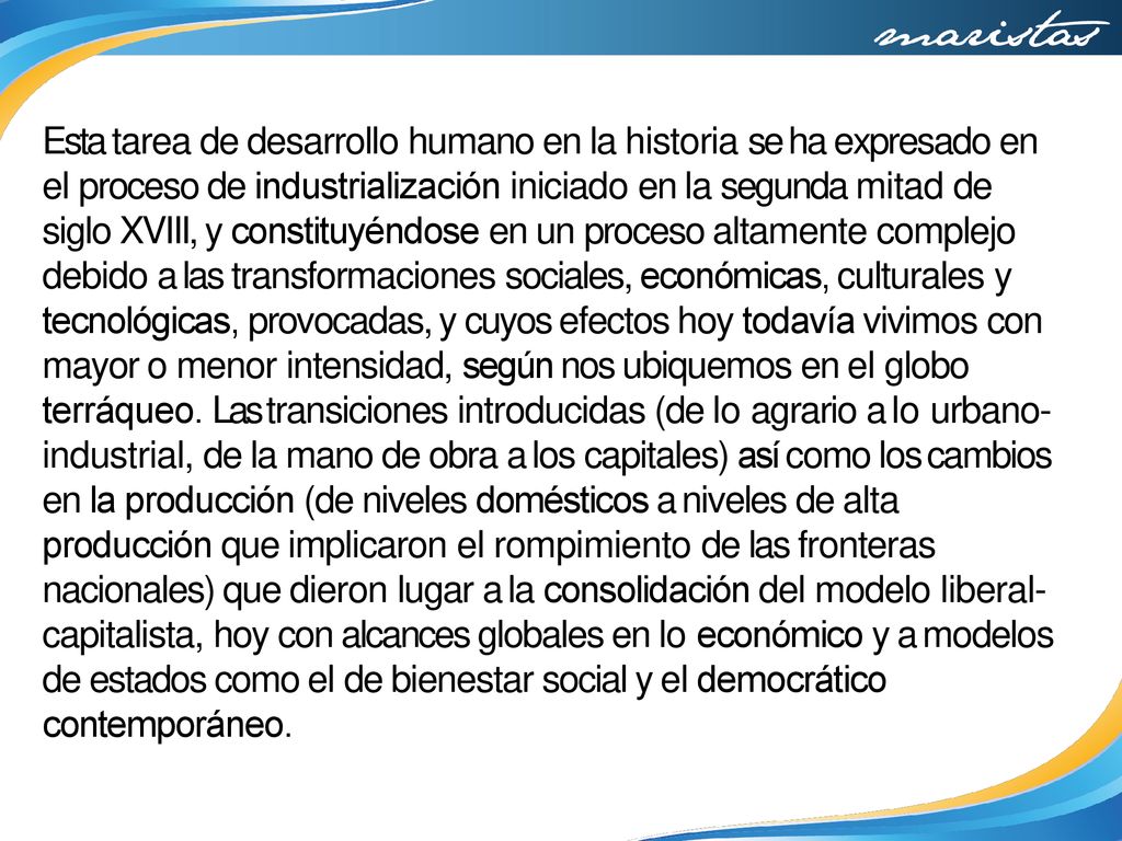 Esta tarea de desarrollo humano en la historia se ha expresado en el proceso de industrialización iniciado en la segunda mitad de siglo XVIII, y constituyéndose en un proceso altamente complejo debido a las transformaciones sociales, económicas, culturales y tecnológicas, provocadas, y cuyos efectos hoy todavía vivimos con mayor o menor intensidad, según nos ubiquemos en el globo terráqueo.