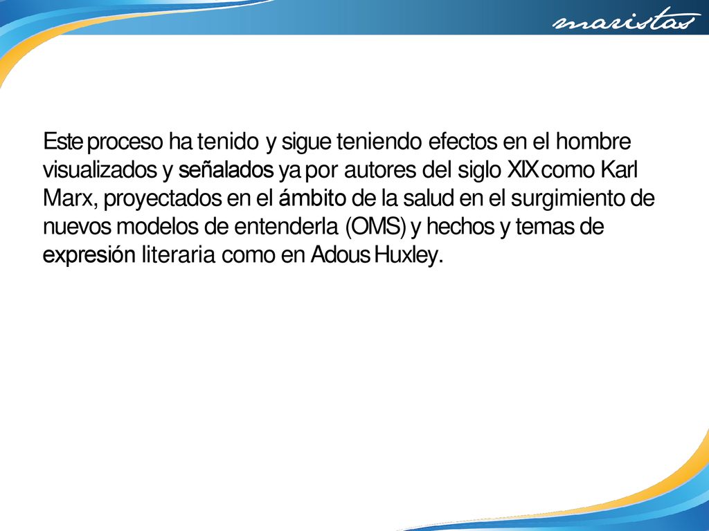 Este proceso ha tenido y sigue teniendo efectos en el hombre visualizados y señalados ya por autores del siglo XIX como Karl Marx, proyectados en el ámbito de la salud en el surgimiento de nuevos modelos de entenderla (OMS) y hechos y temas de expresión literaria como en Adous Huxley.