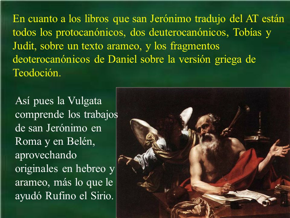 En cuanto a los libros que san Jerónimo tradujo del AT están todos los protocanónicos, dos deuterocanónicos, Tobías y Judit, sobre un texto arameo, y los fragmentos deoterocanónicos de Daniel sobre la versión griega de Teodoción.