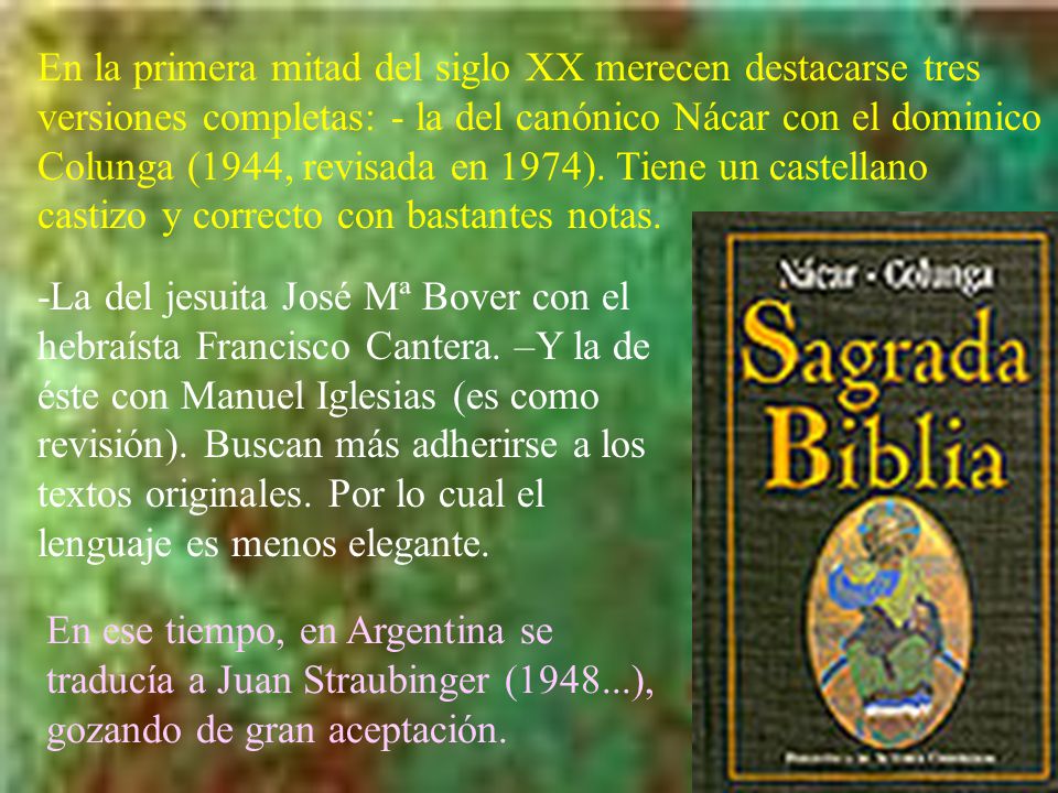 En la primera mitad del siglo XX merecen destacarse tres versiones completas: - la del canónico Nácar con el dominico Colunga (1944, revisada en 1974). Tiene un castellano castizo y correcto con bastantes notas.