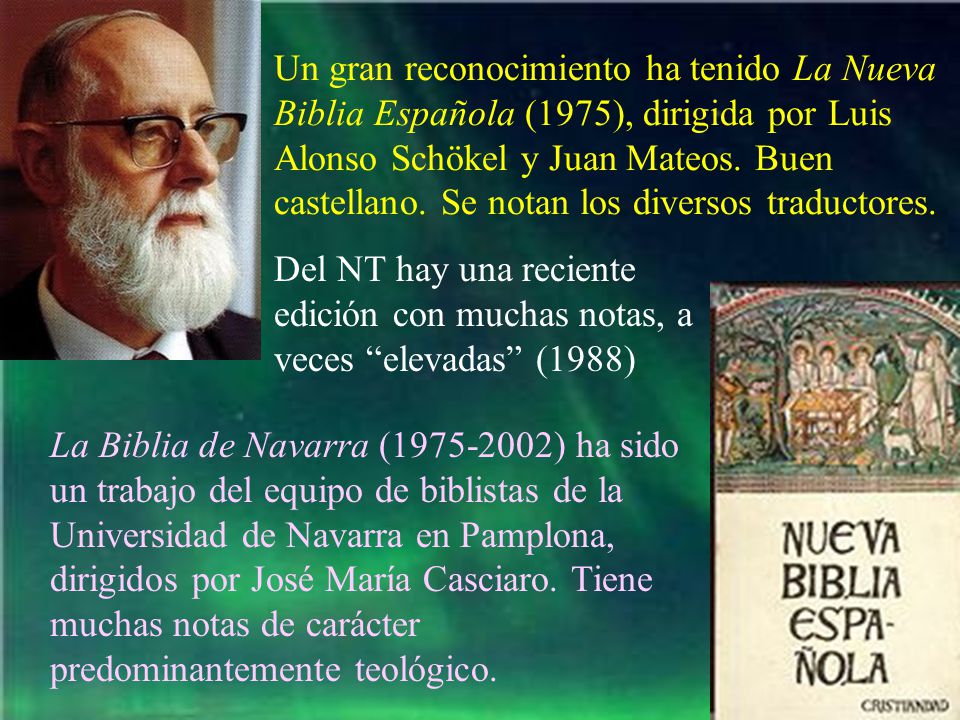 Un gran reconocimiento ha tenido La Nueva Biblia Española (1975), dirigida por Luis Alonso Schökel y Juan Mateos. Buen castellano. Se notan los diversos traductores.