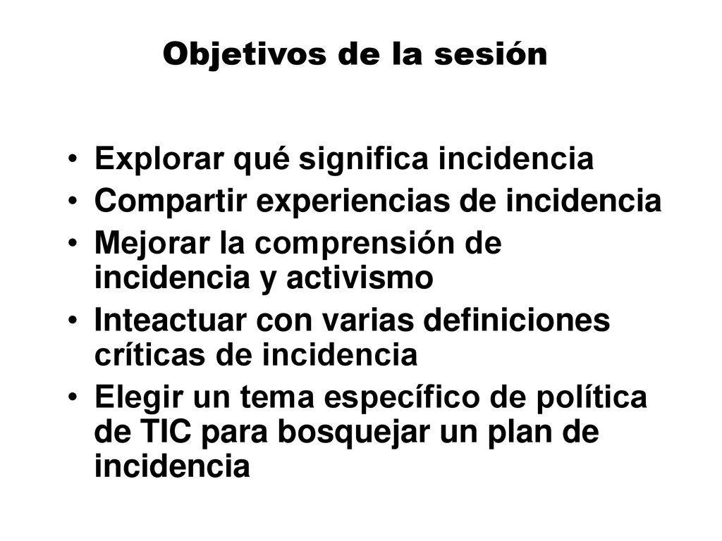 Objetivos de la sesión Explorar qué significa incidencia. Compartir experiencias de incidencia. Mejorar la comprensión de incidencia y activismo.