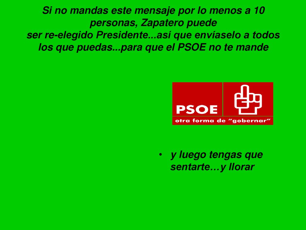 Si no mandas este mensaje por lo menos a 10 personas, Zapatero puede ser re-elegido Presidente...así que envíaselo a todos los que puedas...para que el PSOE no te mande