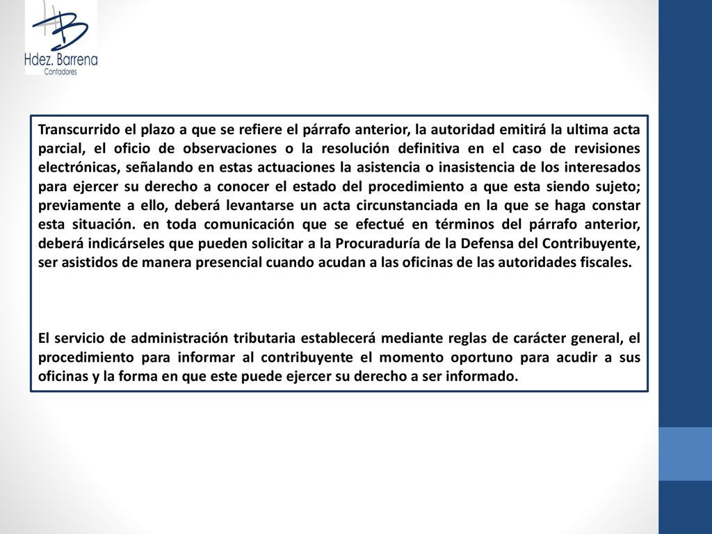 Transcurrido el plazo a que se refiere el párrafo anterior, la autoridad emitirá la ultima acta parcial, el oficio de observaciones o la resolución definitiva en el caso de revisiones electrónicas, señalando en estas actuaciones la asistencia o inasistencia de los interesados para ejercer su derecho a conocer el estado del procedimiento a que esta siendo sujeto; previamente a ello, deberá levantarse un acta circunstanciada en la que se haga constar esta situación. en toda comunicación que se efectué en términos del párrafo anterior, deberá indicárseles que pueden solicitar a la Procuraduría de la Defensa del Contribuyente, ser asistidos de manera presencial cuando acudan a las oficinas de las autoridades fiscales.