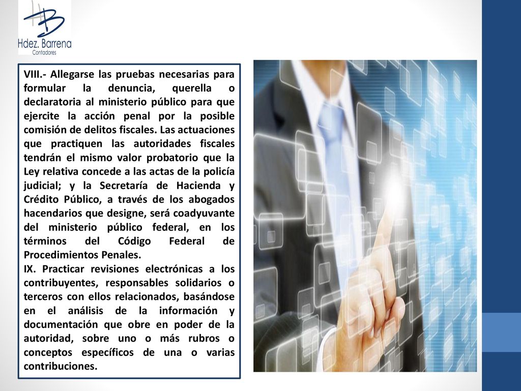 VIII.- Allegarse las pruebas necesarias para formular la denuncia, querella o declaratoria al ministerio público para que ejercite la acción penal por la posible comisión de delitos fiscales. Las actuaciones que practiquen las autoridades fiscales tendrán el mismo valor probatorio que la Ley relativa concede a las actas de la policía judicial; y la Secretaría de Hacienda y Crédito Público, a través de los abogados hacendarios que designe, será coadyuvante del ministerio público federal, en los términos del Código Federal de Procedimientos Penales.