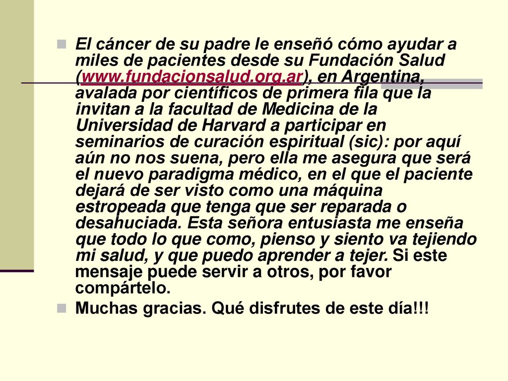 El cáncer de su padre le enseñó cómo ayudar a miles de pacientes desde su Fundación Salud (  en Argentina, avalada por científicos de primera fila que la invitan a la facultad de Medicina de la Universidad de Harvard a participar en seminarios de curación espiritual (sic): por aquí aún no nos suena, pero ella me asegura que será el nuevo paradigma médico, en el que el paciente dejará de ser visto como una máquina estropeada que tenga que ser reparada o desahuciada. Esta señora entusiasta me enseña que todo lo que como, pienso y siento va tejiendo mi salud, y que puedo aprender a tejer. Si este mensaje puede servir a otros, por favor compártelo.