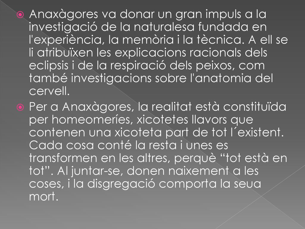 Anaxàgores va donar un gran impuls a la investigació de la naturalesa fundada en l experiència, la memòria i la tècnica. A ell se li atribuïxen les explicacions racionals dels eclipsis i de la respiració dels peixos, com també investigacions sobre l anatomia del cervell.