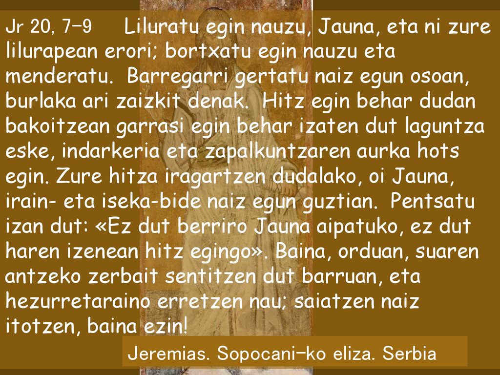 Jr 20, 7-9 Liluratu egin nauzu, Jauna, eta ni zure lilurapean erori; bortxatu egin nauzu eta menderatu. Barregarri gertatu naiz egun osoan, burlaka ari zaizkit denak. Hitz egin behar dudan bakoitzean garrasi egin behar izaten dut laguntza eske, indarkeria eta zapalkuntzaren aurka hots egin. Zure hitza iragartzen dudalako, oi Jauna, irain- eta iseka-bide naiz egun guztian. Pentsatu izan dut: «Ez dut berriro Jauna aipatuko, ez dut haren izenean hitz egingo». Baina, orduan, suaren antzeko zerbait sentitzen dut barruan, eta hezurretaraino erretzen nau; saiatzen naiz itotzen, baina ezin!