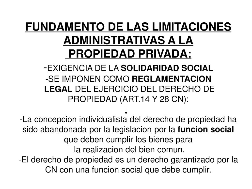 FUNDAMENTO DE LAS LIMITACIONES ADMINISTRATIVAS A LA PROPIEDAD PRIVADA: -EXIGENCIA DE LA SOLIDARIDAD SOCIAL -SE IMPONEN COMO REGLAMENTACION LEGAL DEL EJERCICIO DEL DERECHO DE PROPIEDAD (ART.14 Y 28 CN): -La concepcion individualista del derecho de propiedad ha sido abandonada por la legislacion por la funcion social que deben cumplir los bienes para la realizacion del bien comun.