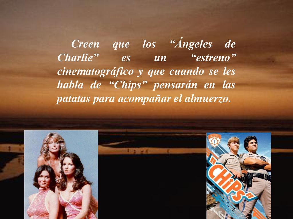 Creen que los Ángeles de Charlie es un estreno cinematográfico y que cuando se les habla de Chips pensarán en las patatas para acompañar el almuerzo.