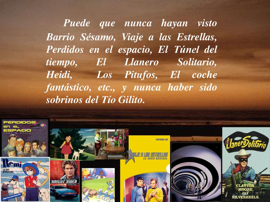 Puede que nunca hayan visto Barrio Sésamo, Viaje a las Estrellas, Perdidos en el espacio, El Túnel del tiempo, El Llanero Solitario, Heidi, Los Pitufos, El coche fantástico, etc., y nunca haber sido sobrinos del Tío Gilito.