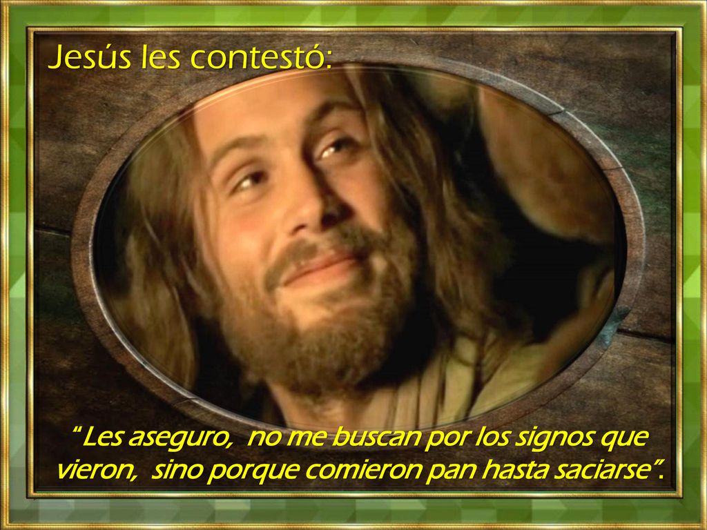 Jesús les contestó: Les aseguro, no me buscan por los signos que vieron, sino porque comieron pan hasta saciarse .