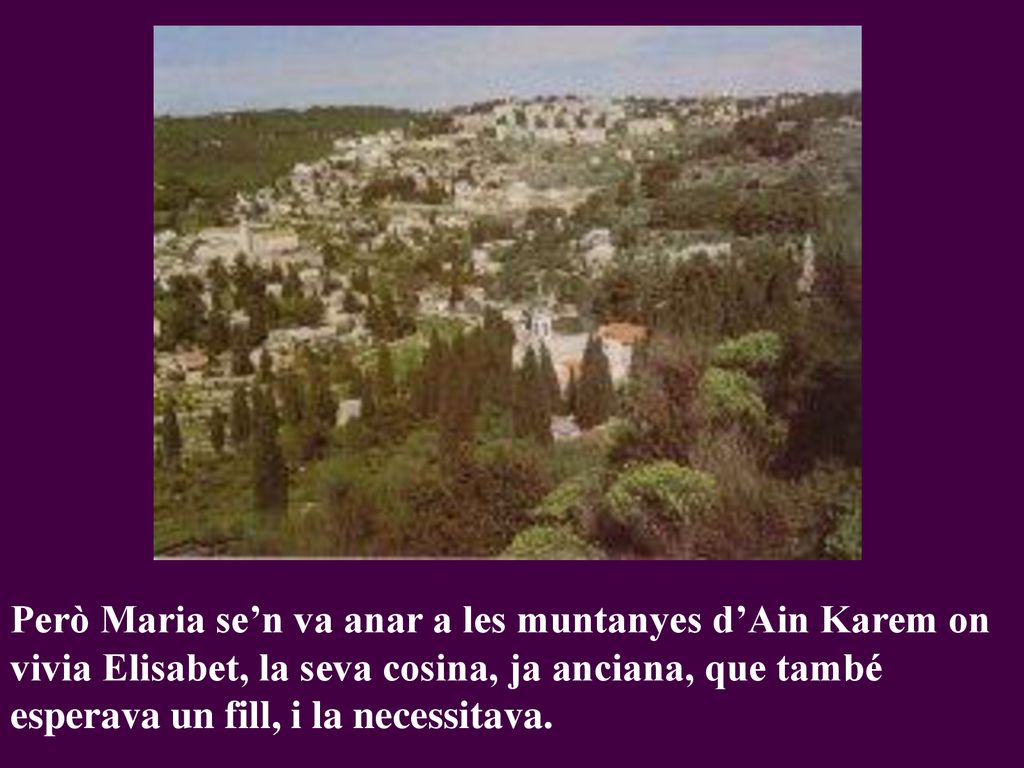 Però Maria se’n va anar a les muntanyes d’Ain Karem on vivia Elisabet, la seva cosina, ja anciana, que també esperava un fill, i la necessitava.