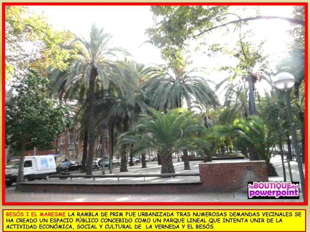 BESÓS I EL MARESME LA RAMBLA DE PRIM FUE URBANIZADA TRAS NUMEROSAS DEMANDAS VECINALES SE HA CREADO UN ESPACIO PÚBLICO CONCEBIDO COMO UN PARQUE LINEAL QUE INTENTA UNIR DE LA ACTIVIDAD ECONÓMICA, SOCIAL Y CULTURAL DE LA VERNEDA Y EL BESÓS.