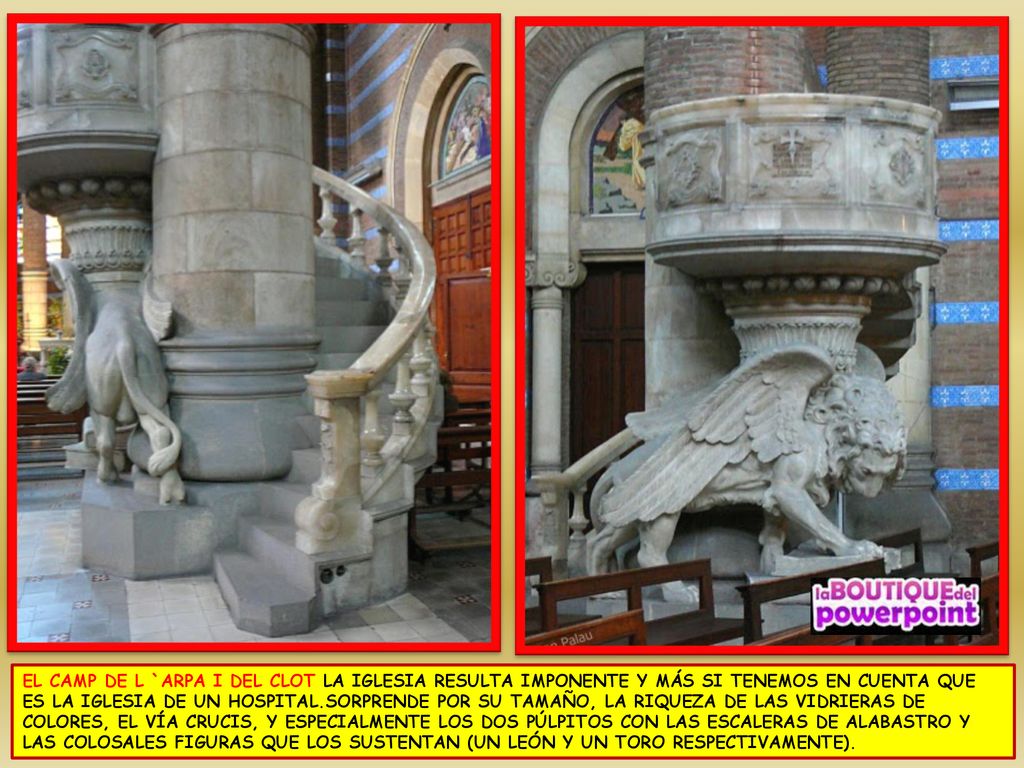 EL CAMP DE L `ARPA I DEL CLOT LA IGLESIA RESULTA IMPONENTE Y MÁS SI TENEMOS EN CUENTA QUE ES LA IGLESIA DE UN HOSPITAL.SORPRENDE POR SU TAMAÑO, LA RIQUEZA DE LAS VIDRIERAS DE COLORES, EL VÍA CRUCIS, Y ESPECIALMENTE LOS DOS PÚLPITOS CON LAS ESCALERAS DE ALABASTRO Y LAS COLOSALES FIGURAS QUE LOS SUSTENTAN (UN LEÓN Y UN TORO RESPECTIVAMENTE).