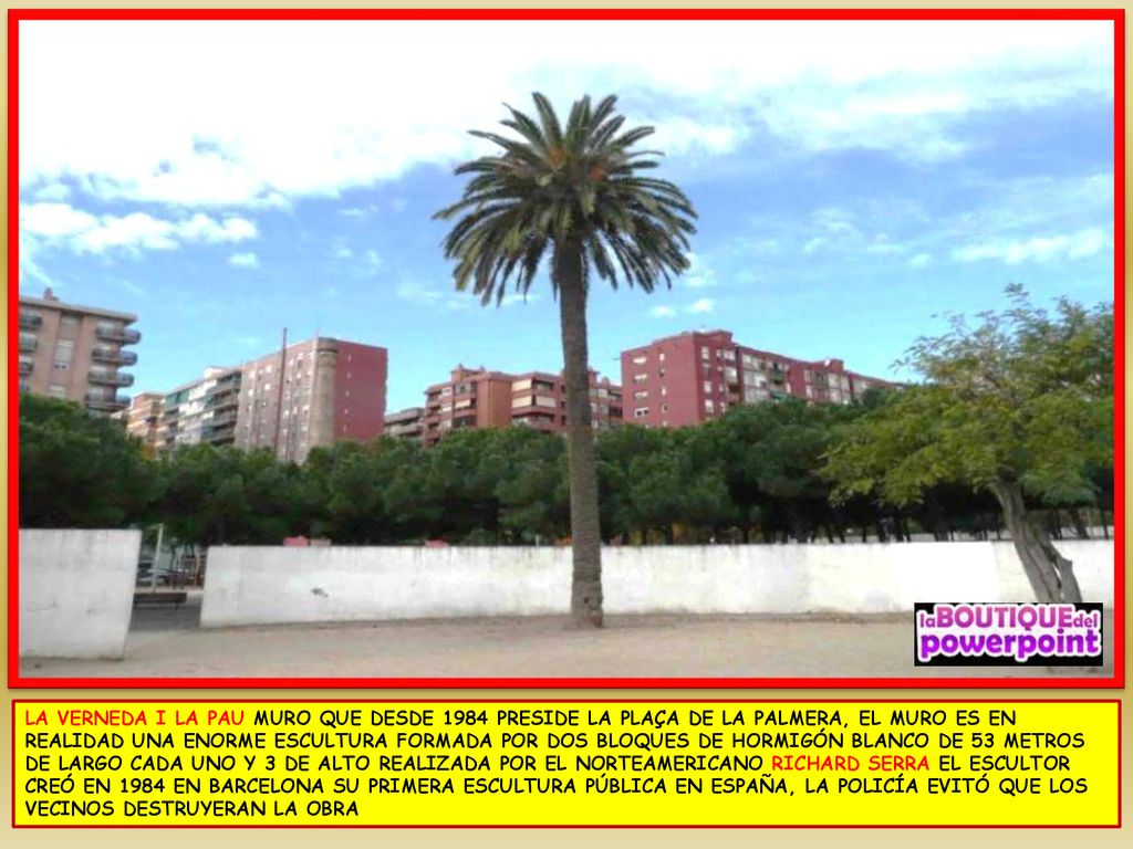 LA VERNEDA I LA PAU MURO QUE DESDE 1984 PRESIDE LA PLAÇA DE LA PALMERA, EL MURO ES EN REALIDAD UNA ENORME ESCULTURA FORMADA POR DOS BLOQUES DE HORMIGÓN BLANCO DE 53 METROS DE LARGO CADA UNO Y 3 DE ALTO REALIZADA POR EL NORTEAMERICANO RICHARD SERRA EL ESCULTOR CREÓ EN 1984 EN BARCELONA SU PRIMERA ESCULTURA PÚBLICA EN ESPAÑA, LA POLICÍA EVITÓ QUE LOS VECINOS DESTRUYERAN LA OBRA