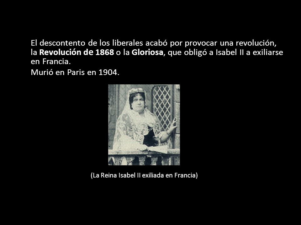 El descontento de los liberales acabó por provocar una revolución, la Revolución de 1868 o la Gloriosa, que obligó a Isabel II a exiliarse en Francia.