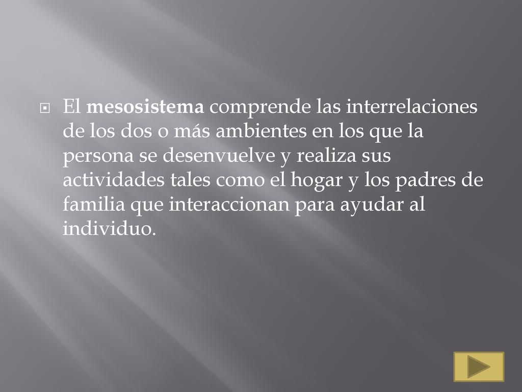 El mesosistema comprende las interrelaciones de los dos o más ambientes en los que la persona se desenvuelve y realiza sus actividades tales como el hogar y los padres de familia que interaccionan para ayudar al individuo.