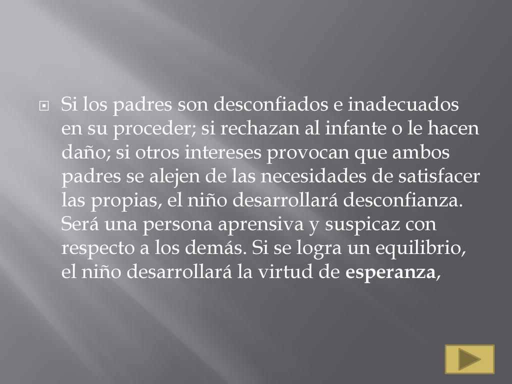 Si los padres son desconfiados e inadecuados en su proceder; si rechazan al infante o le hacen daño; si otros intereses provocan que ambos padres se alejen de las necesidades de satisfacer las propias, el niño desarrollará desconfianza.