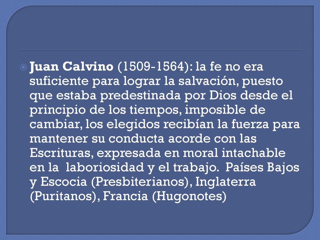 Juan Calvino ( ): la fe no era suficiente para lograr la salvación, puesto que estaba predestinada por Dios desde el principio de los tiempos, imposible de cambiar, los elegidos recibían la fuerza para mantener su conducta acorde con las Escrituras, expresada en moral intachable en la laboriosidad y el trabajo.