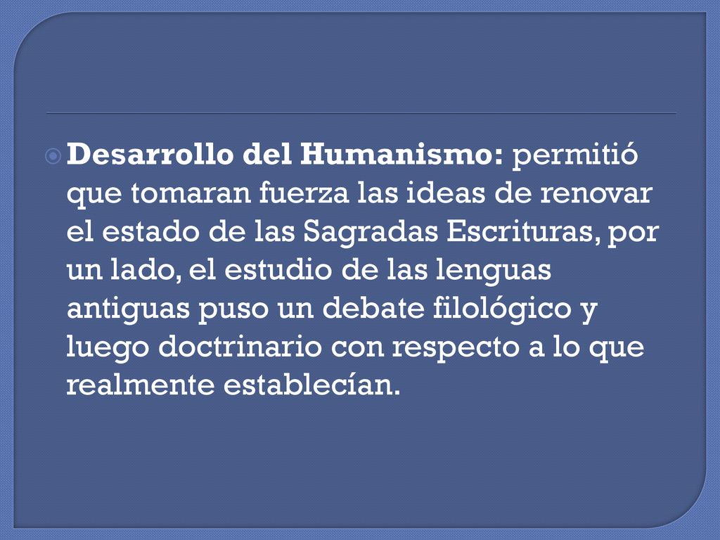 Desarrollo del Humanismo: permitió que tomaran fuerza las ideas de renovar el estado de las Sagradas Escrituras, por un lado, el estudio de las lenguas antiguas puso un debate filológico y luego doctrinario con respecto a lo que realmente establecían.