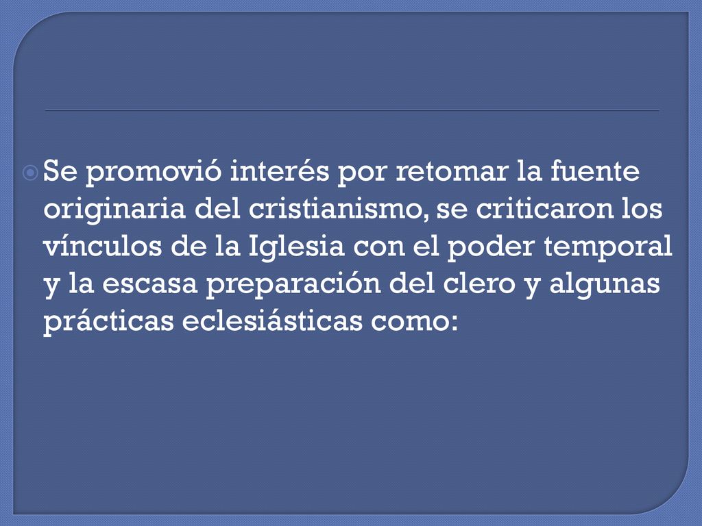 Se promovió interés por retomar la fuente originaria del cristianismo, se criticaron los vínculos de la Iglesia con el poder temporal y la escasa preparación del clero y algunas prácticas eclesiásticas como: