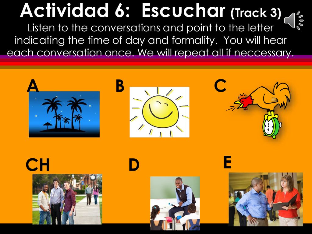 Actividad 6: Escuchar (Track 3) Listen to the conversations and point to the letter indicating the time of day and formality. You will hear each conversation once. We will repeat all if neccessary.