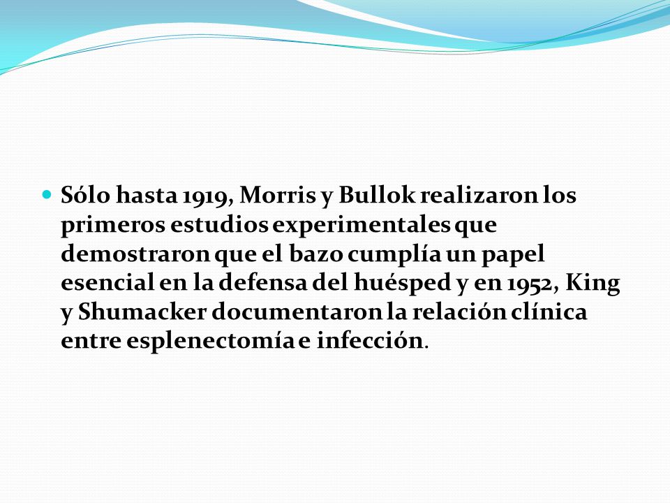 Sólo hasta 1919, Morris y Bullok realizaron los primeros estudios experimentales que demostraron que el bazo cumplía un papel esencial en la defensa del huésped y en 1952, King y Shumacker documentaron la relación clínica entre esplenectomía e infección.