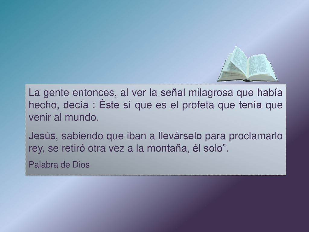 La gente entonces, al ver la señal milagrosa que había hecho, decía : Éste sí que es el profeta que tenía que venir al mundo.
