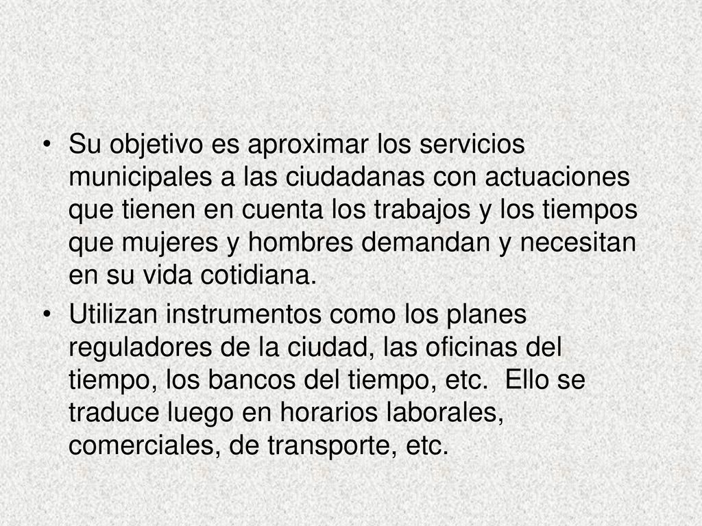 Su objetivo es aproximar los servicios municipales a las ciudadanas con actuaciones que tienen en cuenta los trabajos y los tiempos que mujeres y hombres demandan y necesitan en su vida cotidiana.