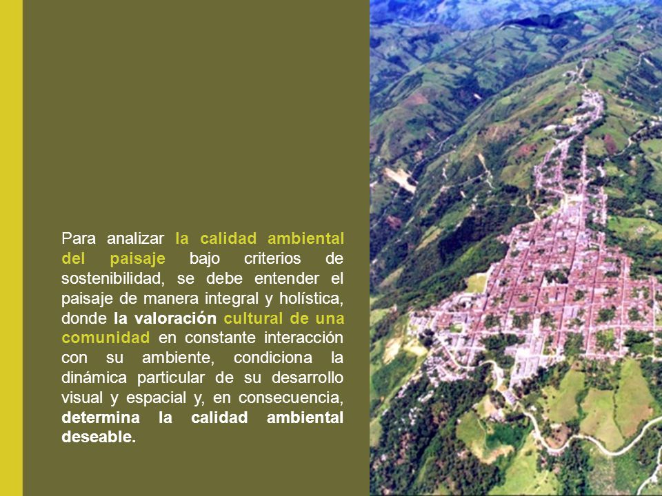 Para analizar la calidad ambiental del paisaje bajo criterios de sostenibilidad, se debe entender el paisaje de manera integral y holística, donde la valoración cultural de una comunidad en constante interacción con su ambiente, condiciona la dinámica particular de su desarrollo visual y espacial y, en consecuencia, determina la calidad ambiental deseable.