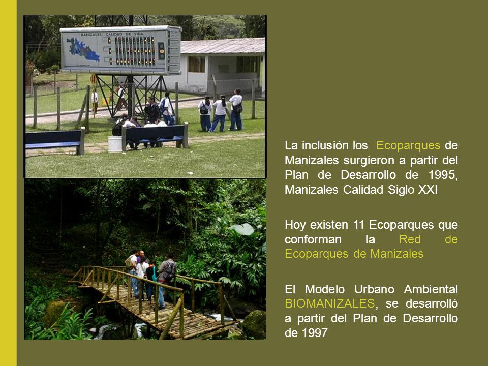 La inclusión los Ecoparques de Manizales surgieron a partir del Plan de Desarrollo de 1995, Manizales Calidad Siglo XXI Hoy existen 11 Ecoparques que conforman la Red de Ecoparques de Manizales El Modelo Urbano Ambiental BIOMANIZALES, se desarrolló a partir del Plan de Desarrollo de 1997