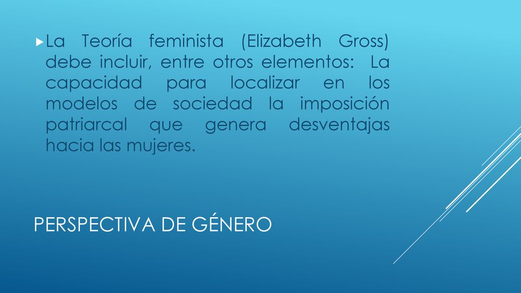 La Teoría feminista (Elizabeth Gross) debe incluir, entre otros elementos: La capacidad para localizar en los modelos de sociedad la imposición patriarcal que genera desventajas hacia las mujeres.